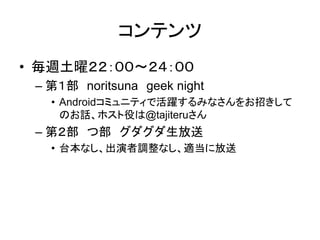 コンテンツ
• 毎週土曜２２：００～２４：００
 – 第１部 noritsuna geek night
   • Androidコミュニティで活躍するみなさんをお招きして
     のお話、ホスト役は@tajiteruさん
 – 第２部 つ部 グダグダ生放送
   • 台本なし、出演者調整なし、適当に放送
 