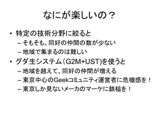 なにが楽しいの？
• 特定の技術分野に絞ると
 – そもそも、同好の仲間の数が少ない
 – 地域で集まるのは難しい
• グダ生システム（G2M+UST)を使うと
 – 地域を越えて、同好の仲間が増える
 – 東京中心のGeekコミュニティ運営者に危機感を！
 – 東京しか見ないメーカのマーケに鉄槌を！
 