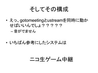 そしてその構成
• えっ、gotomeetingとustreamを同時に動か
  せばいいんでしょ？？？？？
 – 音がでません


• いちばん参考にしたシステムは


        ニコ生ゲーム中継
 