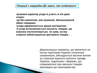 Операції з переробки ДС мають такі особливості:


•разовий характер угоди й участь в ній двох
сторін;
•це без валютний, але оцінений, збалансований
обмін товарами;
•угода оформлюється одним контрактом;
•в угоді встановлюється кількість товарів, що
взаємно постачатимуться, чи сума, на яку
сторони зобов'язуються доставити товари… .




                  Давальницька сировина, що ввозиться на
                  митну територію України іноземним
                  замовником, обкладається ввізним митом
                  за ставками Єдиного митного тарифу
                  України, податками і зборами, що
                  справляються при ввезенні товарів
                  відповідно до законодавства.
 