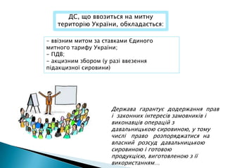 ДС, що ввозиться на митну
   територію України, обкладається:

- ввізним митом за ставками Єдиного
митного тарифу України;
- ПДВ;
- акцизним збором (у разі ввезення
підакцизної сировини)




                     Держава гарантує додержання прав
                     і законних інтересів замовників і
                     виконавців операцій з
                     давальницькою сировиною, у тому
                     числі право розпоряджатися на
                     власний розсуд давальницькою
                     сировиною і готовою
                     продукцією, виготовленою з її
                     використанням…
 