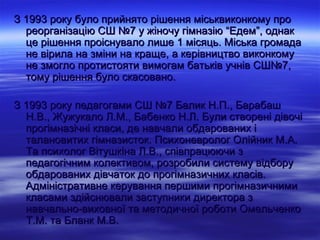 З 1993 року було прийнято рішення міськвиконкому про
  реорганізацію СШ №7 у жіночу гімназію “Едем”, однак
  це рішення проіснувало лише 1 місяць. Міська громада
  не вірила на зміни на краще, а керівництво виконкому
  не змогло протистояти вимогам батьків учнів СШ№7,
  тому рішення було скасовано.

З 1993 року педагогами СШ №7 Балик Н.П., Барабаш
  Н.В., Жужукало Л.М., Бабенко Н.Л. Були створені дівочі
  прогімназічні класи, де навчали обдарованих і
  талановитих гімназисток. Психоневролог Олійник М.А.
  Та психолог Вітушкіна Л.В., співпрацюючи з
  педагогічним колективом, розробили систему відбору
  обдарованих дівчаток до прогімназичних класів.
  Адміністративне керування першими прогімназичними
  класами здійснювали заступники директора з
  навчально-виховної та методичної роботи Омельченко
  Т.М. та Бланк М.В.
 