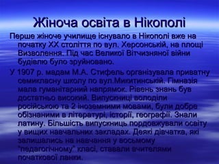 Жіноча освіта в Нікополі
Перше жіноче училище існувало в Нікополі вже на
  початку ХХ століття по вул. Херсонській, на площі
  Визволення. Під час Великої Вітчизняної війни
  будівлю було зруйновано.
У 1907 р. мадам М.А. Стифель організувала приватну
  семикласну школу по вул.Микитинській. Гімназія
  мала гуманітарний напрямок. Рівень знань був
  достатньо високий. Випускниці володіли
  російською та 2 іноземними мовами, були добре
  обізнаними в літературі, історії, географії. Знали
  латину. Більшість випускниць пордовжували освіту
  у вищих навчальних закладах. Деякі дівчатка, які
  залишались на навчання у восьмому
  “педагогічному” класі, ставали вчителями
  початкової ланки.
 