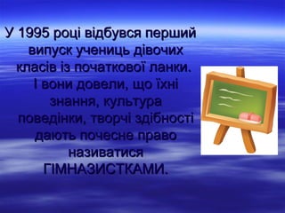 У 1995 році відбувся перший
    випуск учениць дівочих
  класів із початкової ланки.
     І вони довели, що їхні
        знання, культура
  поведінки, творчі здібності
     дають почесне право
           називатися
       ГІМНАЗИСТКАМИ.
 