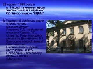 29 серпня 1995 року в
  м. Нікополі виникла перша
  жіноча гімназія з чарівною
  біблійною назвою “ЕДЕМ”.

В її відкритті особисто взяли
   участь голова
   міськвиконкому
   Ляшенко К.Д., завідуючий
   міськвно Каряка Л.Г.,
   секретар Ради народних
   депутатів Делидченко Н.І.,
   благослов жіногої гімназії
   благочинний
   Нікопольських церков,
   настоятель Свято-
   Преображенного собору
   отець Анатолій
   (Марущак).
 