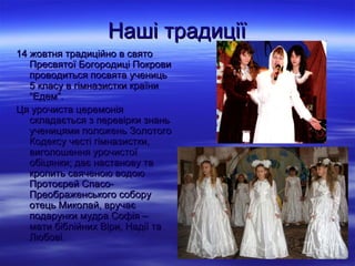 Наші традиції
14 жовтня традиційно в cвято
   Пресвятої Богородиці Покрови
   проводиться посвята учениць
   5 класу в гімназистки країни
   “Едем”.
Ця урочиста церемонія
   складається з перевірки знань
   ученицями положень Золотого
   Кодексу честі гімназистки,
   виголошення урочистої
   обіцянки; дає настанову та
   кропить свяченою водою
   Протоєрей Спасо-
   Преображенського собору
   отець Миколай, вручає
   подарунки мудра Софія –
   мати біблійних Віри, Надії та
   Любові.
 