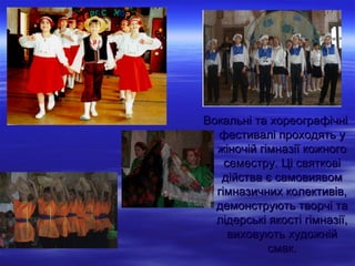 Вокальні та хореографічні
  фестивалі проходять у
  жіночій гімназії кожного
    семестру. Ці святкові
   дійства є самовиявом
  гімназичних колективів,
  демонструють творчі та
  лідерські якості гімназії,
     виховують художній
            смак.
 