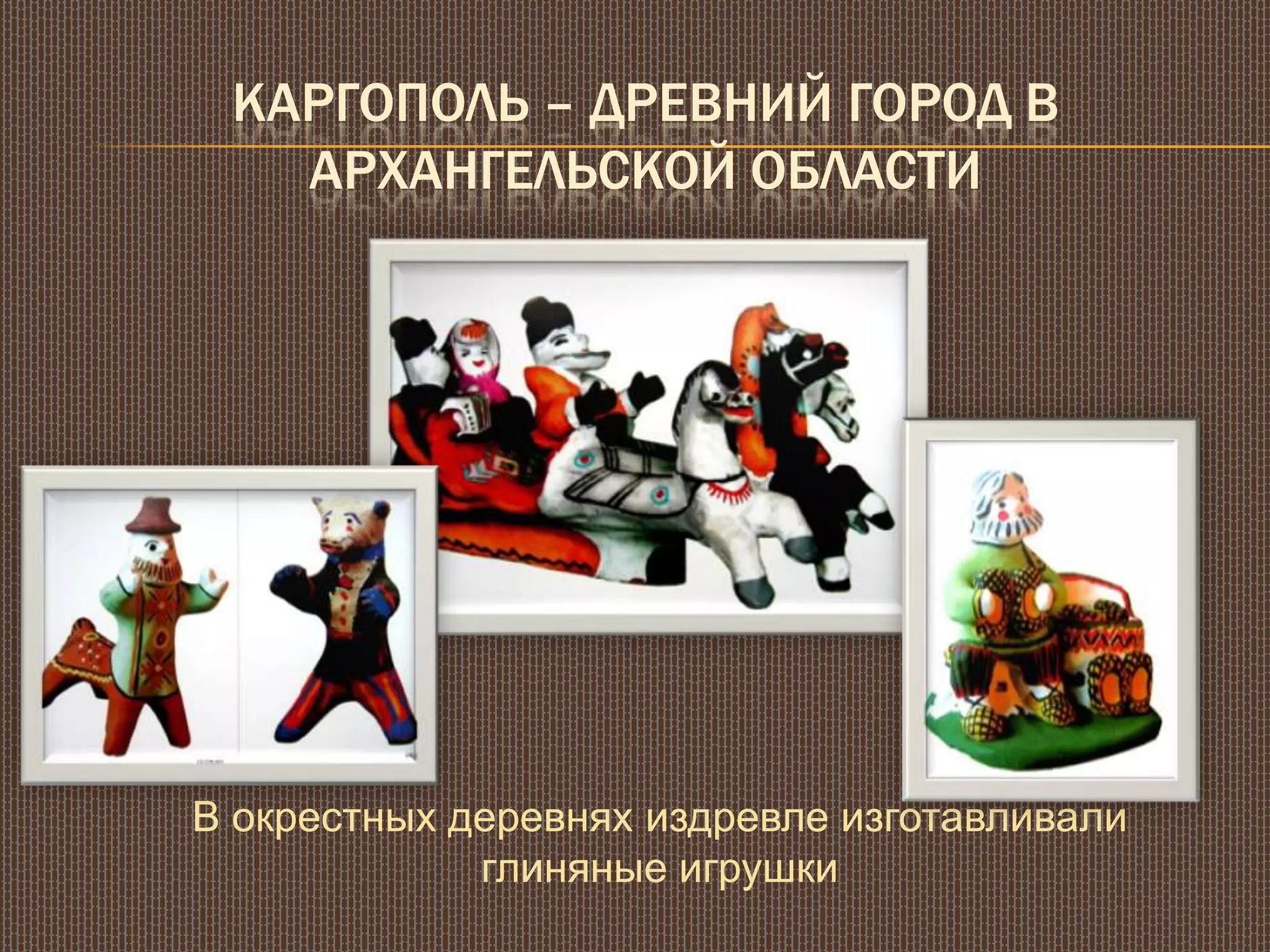 КАРГОПОЛЬ – ДРЕВНИЙ ГОРОД В
АРХАНГЕЛЬСКОЙ ОБЛАСТИ
В окрестных деревнях издревле изготавливали
глиняные игрушки