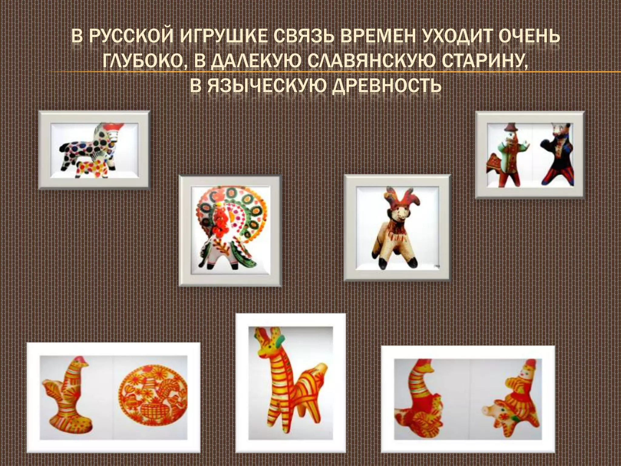 В РУССКОЙ ИГРУШКЕ СВЯЗЬ ВРЕМЕН УХОДИТ ОЧЕНЬ
ГЛУБОКО, В ДАЛЕКУЮ СЛАВЯНСКУЮ СТАРИНУ,
В ЯЗЫЧЕСКУЮ ДРЕВНОСТЬ