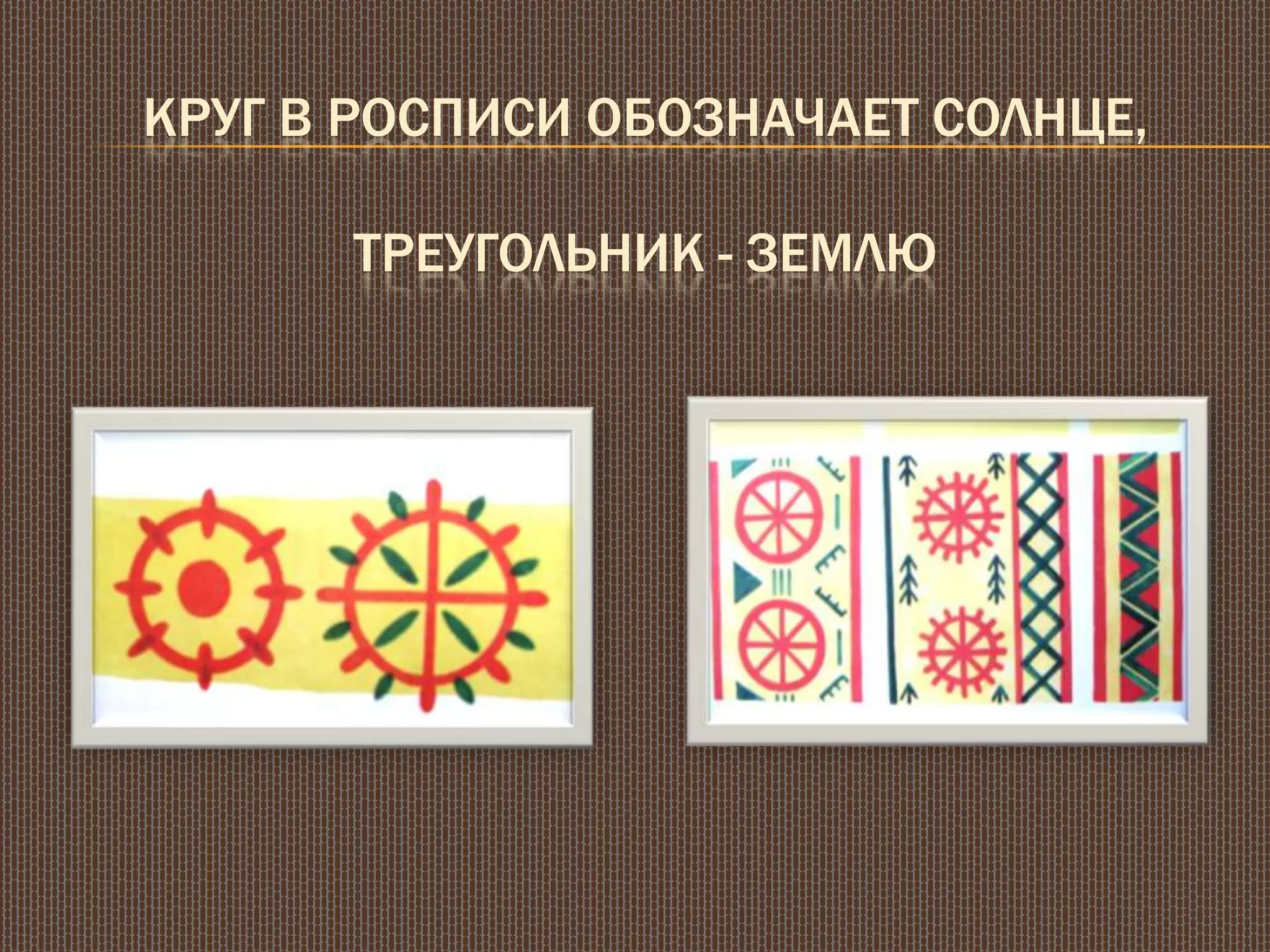 КРУГ В РОСПИСИ ОБОЗНАЧАЕТ СОЛНЦЕ,
ТРЕУГОЛЬНИК - ЗЕМЛЮ