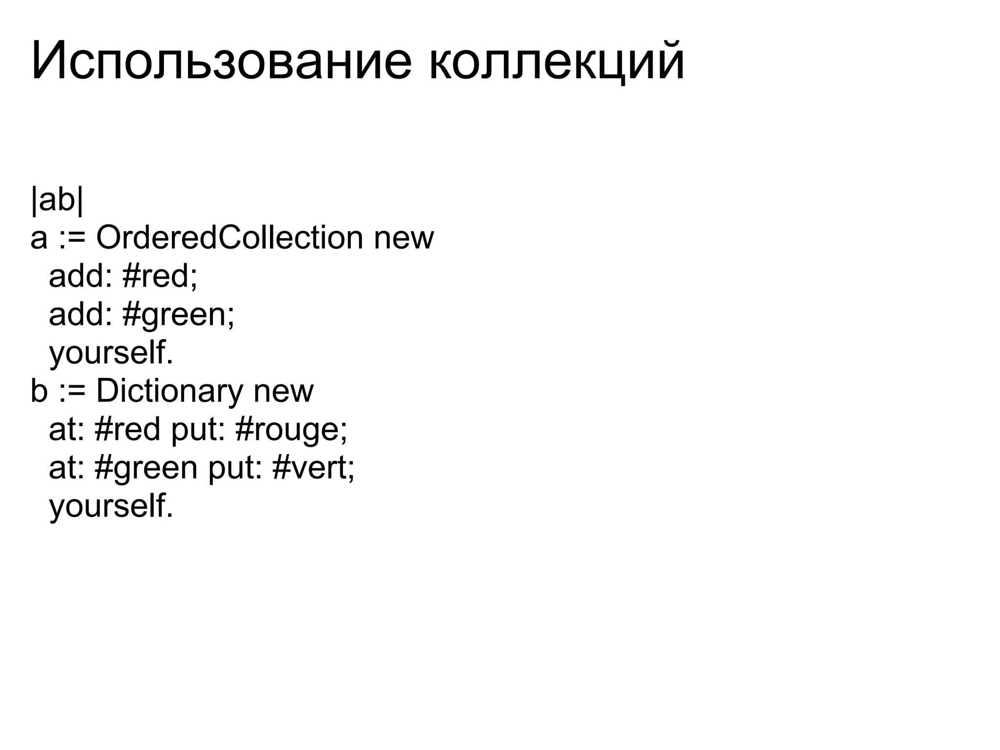 Использование коллекций

|ab|
a := OrderedCollection new
  add: #red;
  add: #green;
  yourself.
b := Dictionary new
  at: #red put: #rouge;
  at: #green put: #vert;
  yourself.
 