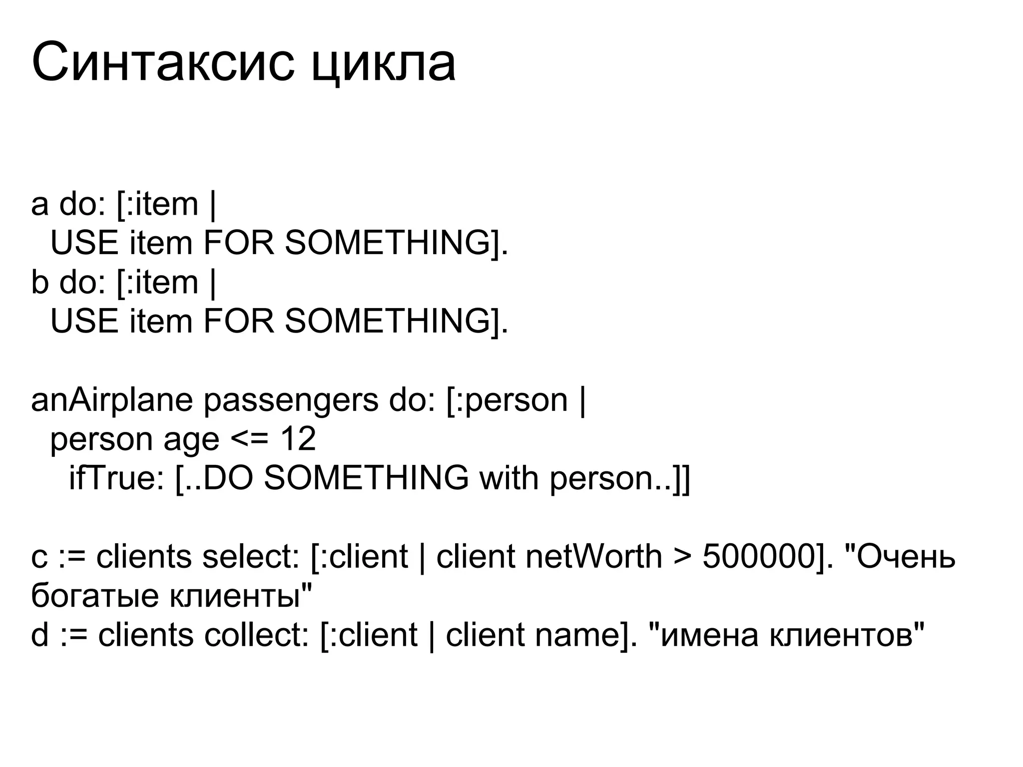 Синтаксис цикла

a do: [:item |
 USE item FOR SOMETHING].
b do: [:item |
 USE item FOR SOMETHING].

anAirplane passengers do: [:person |
 person age <= 12
  ifTrue: [..DO SOMETHING with person..]]

c := clients select: [:client | client netWorth > 500000]. "Очень
богатые клиенты"
d := clients collect: [:client | client name]. "имена клиентов"
 