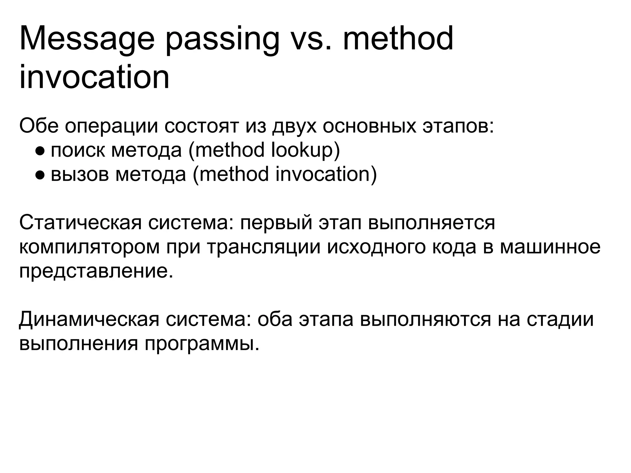 Message passing vs. method
invocation
Обе операции состоят из двух основных этапов:
 ● поиск метода (method lookup)
 ● вызов метода (method invocation)

Статическая система: первый этап выполняется
компилятором при трансляции исходного кода в машинное
представление.

Динамическая система: оба этапа выполняются на стадии
выполнения программы.
 