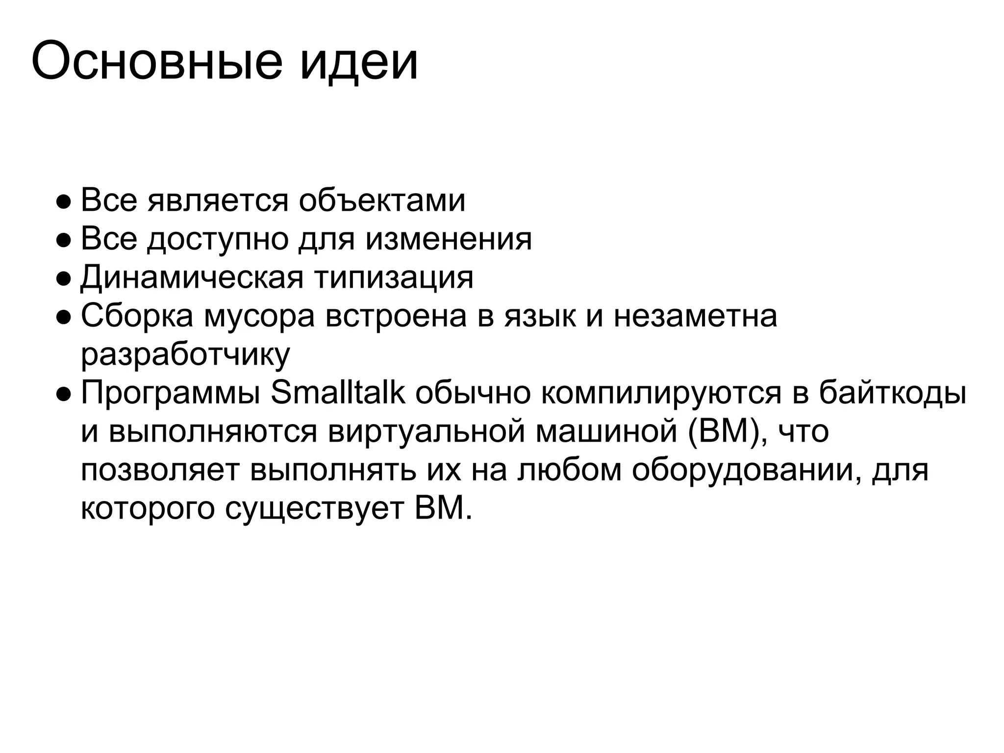 Основные идеи

● Все является объектами
● Все доступно для изменения
● Динамическая типизация
● Сборка мусора встроена в язык и незаметна
  разработчику
● Программы Smalltalk обычно компилируются в байткоды
  и выполняются виртуальной машиной (ВМ), что
  позволяет выполнять их на любом оборудовании, для
  которого существует ВМ.
 