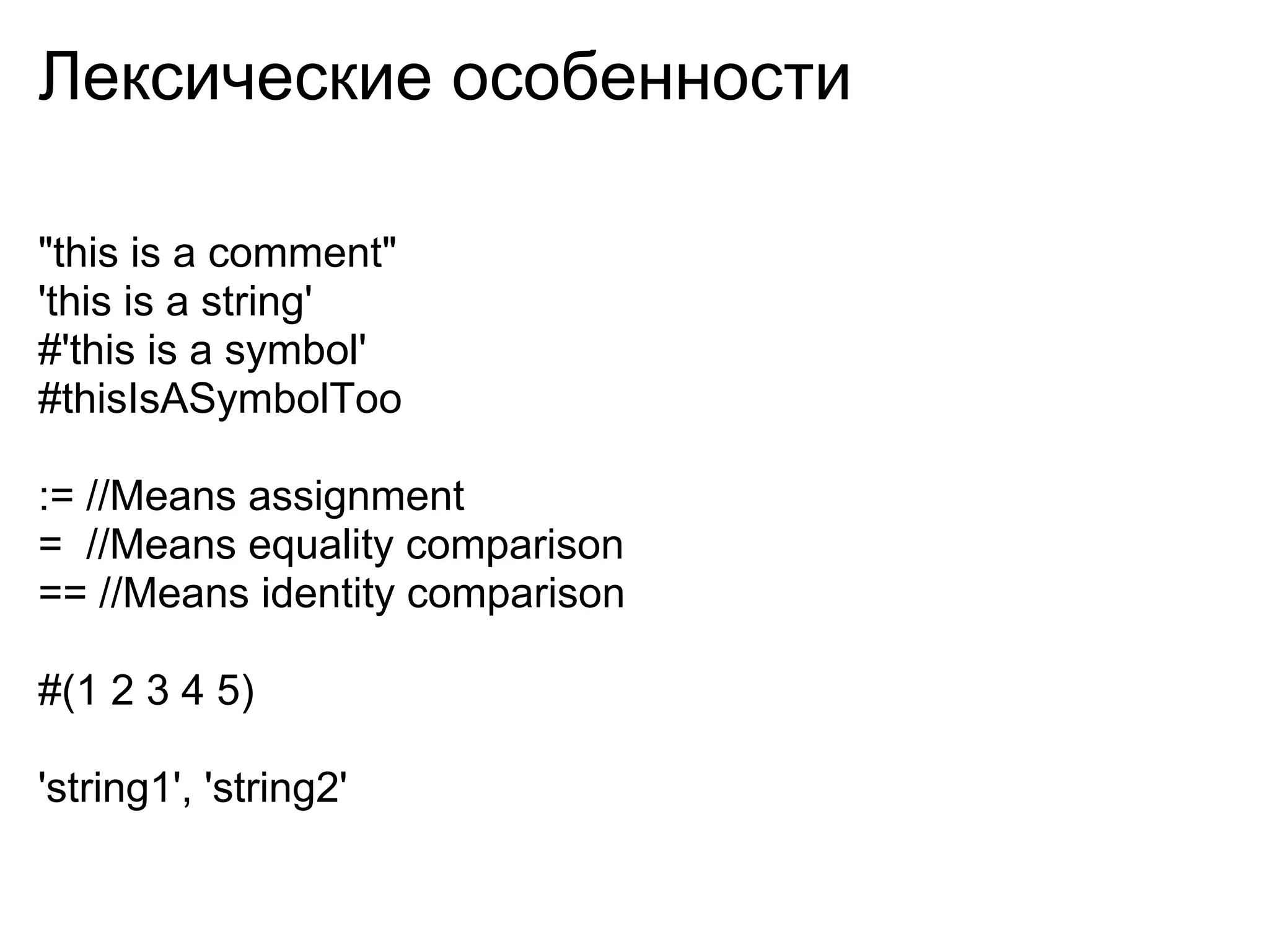 Лексические особенности

"this is a comment"
'this is a string'
#'this is a symbol'
#thisIsASymbolToo

:= //Means assignment
= //Means equality comparison
== //Means identity comparison

#(1 2 3 4 5)

'string1', 'string2'
 