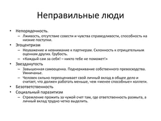 Неправильные люди
• Непорядочность.
   – Лживость, отсутствие совести и чувства справедливости, способность на
     низкие поступки.
• Эгоцентризм
   – Неуважение и невнимание к партнерам. Склонность к отрицательным
     оценкам других. Грубость.
   – «Каждый сам за себя! – никто тебе не поможет!»
• Звезданутость
   – Завышенная самооценка. Подчеркивание собственного превосходства.
     Умничанье.
   – Человек сильно переоценивает свой личный вклад в общее дело и
     считает, что должен работать меньше, чем «менее способные» коллеги.
• Безответственность
• Социальный паразитизм
   – Стремление прожить за чужой счет там, где ответственность размыта, а
     личный вклад трудно четко выделить.
 
