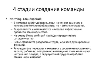 4 стадии создания команды
• Norming. Становление.
   – В команде растет доверие, люди начинают замечать в
     коллегах не только проблемные, но и сильные стороны.
   – Закрепляются и оттачиваются наиболее эффективные
     процессы взаимодействия.
   – На смену битве амбиций приходит продуктивное
     сотрудничество.
   – Четче становится разделение труда, исчезает дублирование
     функций.
   – Руководитель перестает находиться в состоянии постоянного
     аврала, работа по построению команды на этом этапе – уже
     не тушение пожара, а скрупулезный труд по отработке
     общих норм и правил
 