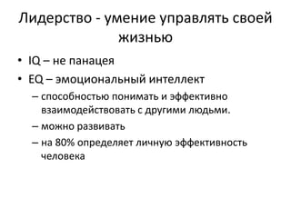 Лидерство - умение управлять своей
              жизнью
• IQ – не панацея
• EQ – эмоциональный интеллект
  – способностью понимать и эффективно
    взаимодействовать с другими людьми.
  – можно развивать
  – на 80% определяет личную эффективность
    человека
 