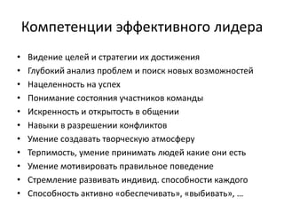 Компетенции эффективного лидера
•   Видение целей и стратегии их достижения
•   Глубокий анализ проблем и поиск новых возможностей
•   Нацеленность на успех
•   Понимание состояния участников команды
•   Искренность и открытость в общении
•   Навыки в разрешении конфликтов
•   Умение создавать творческую атмосферу
•   Терпимость, умение принимать людей какие они есть
•   Умение мотивировать правильное поведение
•   Стремление развивать индивид. способности каждого
•   Способность активно «обеспечивать», «выбивать», …
 