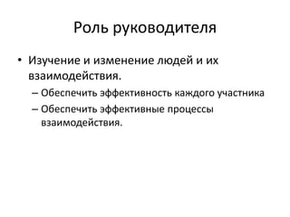 Роль руководителя
• Изучение и изменение людей и их
  взаимодействия.
  – Обеспечить эффективность каждого участника
  – Обеспечить эффективные процессы
    взаимодействия.
 