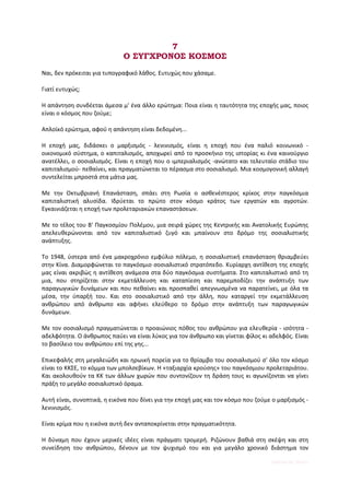 7
                             Ο ΣΥΓΧΡΟΝΟΣ ΚΟΣΜΟΣ
Ναι, δεν πρόκειται για τυπογραφικό λάθος. Ευτυχώς που χάσαμε.

Γιατί ευτυχώς;

Η απάντηση συνδέεται άμεσα μ' ένα άλλο ερώτημα: Ποια είναι η ταυτότητα της εποχής μας, ποιος
είναι ο κόσμος που ζούμε;

Απλοϊκό ερώτημα, αφού η απάντηση είναι δεδομένη...

Η εποχή μας, διδάσκει ο μαρξισμός - λενινισμός, είναι η εποχή που ένα παλιό κοινωνικό -
οικονομικό σύστημα, ο καπιταλισμός, αποχωρεί από το προσκήνιο της ιστορίας κι ένα καινούργιο
ανατέλλει, ο σοσιαλισμός. Είναι η εποχή που ο ιμπεριαλισμός -ανώτατο και τελευταίο στάδιο του
καπιταλισμού- πεθαίνει, και πραγματώνεται το πέρασμα στο σοσιαλισμό. Μια κοσμογονική αλλαγή
συντελείται μπροστά στα μάτια μας.

Με την Οκτωβριανή Επανάσταση, σπάει στη Ρωσία ο ασθενέστερος κρίκος στην παγκόσμια
καπιταλιστική αλυσίδα. Ιδρύεται το πρώτο στον κόσμο κράτος των εργατών και αγροτών.
Εγκαινιάζεται η εποχή των προλεταριακών επαναστάσεων.

Με το τέλος του Β' Παγκοσμίου Πολέμου, μια σειρά χώρες της Κεντρικής και Ανατολικής Ευρώπης
απελευθερώνονται από τον καπιταλιστικό ζυγό και μπαίνουν στο δρόμο της σοσιαλιστικής
ανάπτυξης.

Το 1948, ύστερα από ένα μακροχρόνιο εμφύλιο πόλεμο, η σοσιαλιστική επανάσταση θριαμβεύει
στην Κίνα. Διαμορφώνεται το παγκόσμιο σοσιαλιστικό στρατόπεδο. Κυρίαρχη αντίθεση της εποχής
μας είναι ακριβώς η αντίθεση ανάμεσα στα δύο παγκόσμια συστήματα. Στο καπιταλιστικό από τη
μια, που στηρίζεται στην εκμετάλλευση και καταπίεση και παρεμποδίζει την ανάπτυξη των
παραγωγικών δυνάμεων και που πεθαίνει και προσπαθεί απεγνωσμένα να παρατείνει, με όλα τα
μέσα, την ύπαρξή του. Και στο σοσιαλιστικό από την άλλη, που καταργεί την εκμετάλλευση
ανθρώπου από άνθρωπο και αφήνει ελεύθερο το δρόμο στην ανάπτυξη των παραγωγικών
δυνάμεων.

Με τον σοσιαλισμό πραγματώνεται ο προαιώνιος πόθος του ανθρώπου για ελευθερία - ισότητα -
αδελφότητα. Ο άνθρωπος παύει να είναι λύκος για τον άνθρωπο και γίνεται φίλος κι αδελφός. Είναι
το βασίλειο του ανθρώπου επί της γης...

Επικεφαλής στη μεγαλειώδη και ηρωική πορεία για το θρίαμβο του σοσιαλισμού σ' όλο τον κόσμο
είναι το ΚΚΣΕ, το κόμμα των μπολσεβίκων. Η «ταξιαρχία κρούσης» του παγκόσμιου προλεταριάτου.
Και ακολουθούν τα ΚΚ των άλλων χωρών που συντονίζουν τη δράση τους κι αγωνίζονται να γίνει
πράξη το μεγάλο σοσιαλιστικό όραμα.

Αυτή είναι, συνοπτικά, η εικόνα που δίνει για την εποχή μας και τον κόσμο που ζούμε ο μαρξισμός -
λενινισμός.

Είναι κρίμα που η εικόνα αυτή δεν ανταποκρίνεται στην πραγματικότητα.

Η δύναμη που έχουν μερικές ιδέες είναι πράγματι τρομερή. Ριζώνουν βαθιά στη σκέψη και στη
συνείδηση του ανθρώπου, δένουν με τον ψυχισμό του και για μεγάλο χρονικό διάστημα τον

                                                                                   Digitized by 10uk1s
 