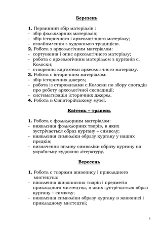 Березень

1. Первинний збір матеріалів :
- збір фольклорних матеріалів;
- збір історичного і археологічного матеріалу;
- ознайомлення з художньою традицією.
2. Робота з археологічним матеріалом:
- сортування і опис археологічного матеріалу;
- робота с археологічним матеріалом з курганів с.
  Колоски;
- створення картотеки археологічного матеріалу.
3. Робота с історичним матеріалом:
- збір історичних джерел;
- робота із старожилами с.Колоски по збору спогадів
  про роботу археологічної експедиції;
- систематизація історичних джерел.
4. Робота в Євпаторійському музеї.

                Квітень – травень

1. Робота с фольклорним матеріалом:
- виявлення фольклорних творів, в яких
  зустрічається образ кургану – символу;
- виявлення символіки образу кургану у наших
  предків;
- визначення впливу символіки образу кургану на
  українську художню літературу.

                     Вересень

1. Робота с творами живопису і прикладного
   мистецтва:
- виявлення живописних творів і предметів
  прикладного мистецтва, в яких зустрічається образ
  кургану – символу;
- виявлення символіки образу кургану в живописі і
  прикладному мистецтві;


                                                      4
 