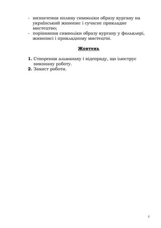 - визначення впливу символіки образу кургану на
  український живопис і сучасне прикладне
  мистецтво;
- порівняння символіки образу кургану у фольклорі,
  живописі і прикладному мистецтві.

                     Жовтень

1. Створення альманаху і відеоряду, що ілюструє
   виконану роботу.
2. Захист роботи.




                                                     5
 
