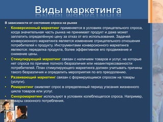 В зависимости от состояния спроса на рынке
•   Конверсионный маркетинг применяется в условиях отрицательного спроса,
    когда значительная часть рынка не принимает продукт и даже может
    заплатить определѐнную цену за отказ от его использования. Задачей
    конверсионного маркетинга является изменение отрицательного отношения
    потребителей к продукту. Инструментами конверсионного маркетинга
    являются: переделка продукта, более эффективное его продвижение и
    снижение цены.
•   Стимулирующий маркетинг связан с наличием товаров и услуг, на которые
    нет спроса по причине полного безразличия или незаинтересованности
    потребителей. План стимулирующего маркетинга должен учитывать причины
    такого безразличия и определить мероприятия по его преодолению.
•   Развивающий маркетинг связан с формирующимся спросом на товары
    (услуги).
•   Ремаркетинг оживляет спрос в определенный период угасания жизненного
    цикла товаров или услуг.
•   Синхромаркетинг используют в условиях колеблющегося спроса. Например,
    товары сезонного потребления.
 