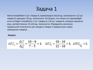Задача 1
Некто потребляет 5 шт. товара А, приносящего ему 8 ед. полезности и 12 шт.
товара Б, дающего 18 ед. полезности. Он решил, что ничего не произойдёт,
если он будет потреблять 7 шт. товара А и 10 шт. товара Б, которые принесут
ему, соответственно 10 и16 ед. полезности. Определить величину
предельной полезности для каждого товара и предельную норму
замещения товаров.

Ответ.
 