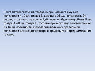 Некто потребляет 3 шт. товара А, приносящего ему 6 ед.
полезности и 10 шт. товара Б, дающего 16 ед. полезности. Он
решил, что ничего не произойдёт, если он будет потреблять 5 шт.
товара А и 8 шт. товара Б, которые принесут ему, соответственно
8 и14 ед. полезности. Определить величину предельной
полезности для каждого товара и предельную норму замещения
товаров.
 