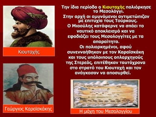 Την ίδια περίοδο ο Κιουταχής πολιόρκησε
                                      το Μεσολόγγι.
                        Στην αρχή οι αμυνόμενοι αντιμετώπιζαν
                               με επιτυχία τους Τούρκους.
                          Ο Μιαούλης κατάφερνε να σπάει το
                              ναυτικό αποκλεισμό και να
                          εφοδιάζει τους Μεσολογγίτες με τα
                                      απαραίτητα.
                                Οι πολιορκημένοι, αφού
     Κιουταχής            συνεννοήθηκαν με τον Καραϊσκάκη
                          και τους υπόλοιπους οπλαρχηγούς
                         της Στερεάς, επιτέθηκαν ταυτόχρονα
                           στο στρατό του Κιουταχή και τον
                             ανάγκασαν να αποσυρθεί.




Γεώργιος Καραϊσκάκης
                              Η μάχη του Μεσολογγίου
 