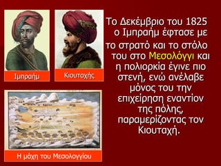 Το Δεκέμβριο του 1825
                           ο Ιμπραήμ έφτασε με
                         το στρατό και το στόλο
                          του στο Μεσολόγγι και
                           η πολιορκία έγινε πιο
Ιμπραήμ      Κιουταχής      στενή, ενώ ανέλαβε
                               μόνος του την
                            επιχείρηση εναντίον
                                 της πόλης,
                            παραμερίζοντας τον
                                 Κιουταχή.

Η μάχη του Μεσολογγίου
 