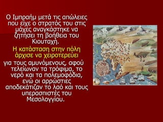 Ο Ιμπραήμ μετά τις απώλειες
  που είχε ο στρατός του στις
     μάχες αναγκάστηκε να
    ζητήσει τη βοήθεια του
           Κιουταχή.
    Η κατάσταση στην πόλη
     άρχισε να χειροτερεύει
για τους αμυνόμενους, αφού
   τελείωναν τα τρόφιμα, το
   νερό και τα πολεμοφόδια,
       ενώ οι αρρώστιες
 αποδεκάτιζαν το λαό και τους
       υπερασπιστές του
         Μεσολογγίου.
 