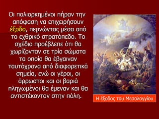 Οι πολιορκημένοι πήραν την
  απόφαση να επιχειρήσουν
 έξοδο, περνώντας μέσα από
 το εχθρικό στρατόπεδο. Το
   σχέδιο προέβλεπε ότι θα
 χωρίζονταν σε τρία σώματα
    τα οποία θα έβγαιναν
ταυτόχρονα από διαφορετικά
   σημεία, ενώ οι γέροι, οι
    άρρωστοι και οι βαριά
πληγωμένοι θα έμεναν και θα
 αντιστέκονταν στην πόλη.     Η έξοδος του Μεσολογγίου
 