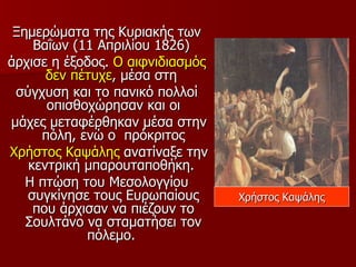Ξημερώματα της Κυριακής των
    Βαΐων (11 Απριλίου 1826)
άρχισε η έξοδος. Ο αιφνιδιασμός
      δεν πέτυχε, μέσα στη
 σύγχυση και το πανικό πολλοί
      οπισθοχώρησαν και οι
μάχες μεταφέρθηκαν μέσα στην
     πόλη, ενώ ο πρόκριτος
Χρήστος Καψάλης ανατίναξε την
   κεντρική μπαρουταποθήκη.
   Η πτώση του Μεσολογγίου
   συγκίνησε τους Ευρωπαίους      Χρήστος Καψάλης
    που άρχισαν να πιέζουν το
   Σουλτάνο να σταματήσει τον
            πόλεμο.
 