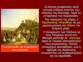 Οι Άγγλοι αποφάσισαν κατά
                                 μέτωπο επίθεση εναντίον του
                               στρατού του Κιουταχή, παρά τις
                                 αντιρρήσεις του Καραϊσκάκη.
                                  Την παραμονή της μάχης, ο
                                Καραϊσκάκης πληγώθηκε σε μια
                                μικροσυμπλοκή και πέθανε την
                                        επόμενη μέρα.
                                 Η σύγκρουση των Ελλήνων με
                                   τους Τούρκους κοντά στο
                                Φάληρο κατέληξε σε αποτυχία
                               αφού οι Τούρκοι κατατρόπωσαν
                                   τους επαναστάτες. Πολλοί
Το στρατόπεδο του Καραϊσκάκη    οπλαρχηγοί σκοτώθηκαν, ενώ η
        στην Καστέλα                φρουρά της Ακρόπολης
                               αναγκάστηκε να συνθηκολογήσει
                                      και να παραδοθεί.
 