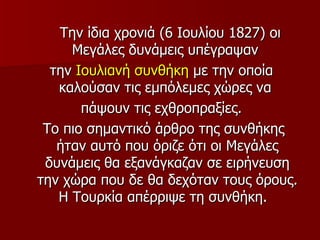 Την ίδια χρονιά (6 Ιουλίου 1827) οι
     Μεγάλες δυνάμεις υπέγραψαν
  την Ιουλιανή συνθήκη με την οποία
   καλούσαν τις εμπόλεμες χώρες να
       πάψουν τις εχθροπραξίες.
 Το πιο σημαντικό άρθρο της συνθήκης
   ήταν αυτό που όριζε ότι οι Μεγάλες
 δυνάμεις θα εξανάγκαζαν σε ειρήνευση
την χώρα που δε θα δεχόταν τους όρους.
   Η Τουρκία απέρριψε τη συνθήκη.
 