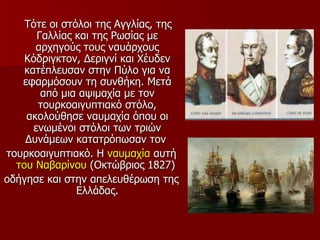 Τότε οι στόλοι της Αγγλίας, της
       Γαλλίας και της Ρωσίας με
      αρχηγούς τους ναυάρχους
    Κόδριγκτον, Δεριγνί και Χέυδεν
    κατέπλευσαν στην Πύλο για να
   εφαρμόσουν τη συνθήκη. Μετά
        από μια αψιμαχία με τον
       τουρκοαιγυπτιακό στόλο,
    ακολούθησε ναυμαχία όπου οι
      ενωμένοι στόλοι των τριών
    Δυνάμεων κατατρόπωσαν τον
τουρκοαιγυπτιακό. Η ναυμαχία αυτή
  του Ναβαρίνου (Οκτώβριος 1827)
οδήγησε και στην απελευθέρωση της
               Ελλάδας.
 