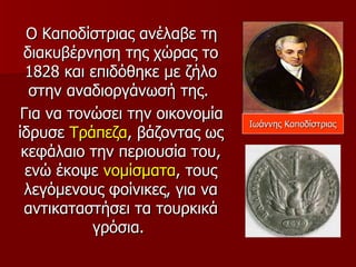 Ο Καποδίστριας ανέλαβε τη
 διακυβέρνηση της χώρας το
  1828 και επιδόθηκε με ζήλο
   στην αναδιοργάνωσή της.
 Για να τονώσει την οικονομία
                                Ιωάννης Καποδίστριας
ίδρυσε Τράπεζα, βάζοντας ως
 κεφάλαιο την περιουσία του,
  ενώ έκοψε νομίσματα, τους
  λεγόμενους φοίνικες, για να
 αντικαταστήσει τα τουρκικά
           γρόσια.
 