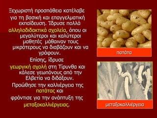 Ξεχωριστή προσπάθεια κατέλαβε
 για τη βασική και επαγγελματική
     εκπαίδευση. Ίδρυσε πολλά
αλληλοδιδακτικά σχολεία, όπου οι
      μεγαλύτεροι και καλύτεροι
       μαθητές μάθαιναν τους
  μικρότερους να διαβάζουν και να
              γράφουν.                  πατάτα
          Επίσης, ίδρυσε
γεωργική σχολή στη Τίρυνθα και
     κάλεσε γεωπόνους από την
        Ελβετία να διδάξουν.
  Προώθησε την καλλιέργεια της
            πατάτας και
 φρόντισε για την ανάπτυξη της
       μεταξοκαλλιέργειας.          μεταξοκαλλιέργεια
 