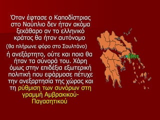 Όταν έφτασε ο Καποδίστριας
 στο Ναύπλιο δεν ήταν ακόμα
   ξεκάθαρο αν το ελληνικό
  κράτος θα ήταν αυτόνομο
(θα πλήρωνε φόρο στο Σουλτάνο)
ή ανεξάρτητο, ούτε και ποια θα
   ήταν τα σύνορά του. Χάρη
 όμως στην επιδέξια εξωτερική
πολιτική που εφάρμοσε πέτυχε
την ανεξαρτησία της χώρας και
 τη ρύθμιση των συνόρων στη
      γραμμή Αμβρακικού-
         Παγασητικού
 