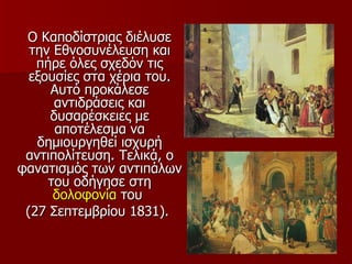 Ο Καποδίστριας διέλυσε
  την Εθνοσυνέλευση και
   πήρε όλες σχεδόν τις
  εξουσίες στα χέρια του.
     Αυτό προκάλεσε
      αντιδράσεις και
     δυσαρέσκειες με
      αποτέλεσμα να
   δημιουργηθεί ισχυρή
 αντιπολίτευση. Τελικά, ο
φανατισμός των αντιπάλων
     του οδήγησε στη
      δολοφονία του
 (27 Σεπτεμβρίου 1831).
 