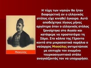 Η τύχη των νησιών θα ήταν
              διαφορετική αν ο ελληνικός
           στόλος είχε κινηθεί έγκαιρα. Αυτό
               αποδείχτηκε λίγους μήνες
           αργότερα όταν ο ελληνικός στόλος
               ξανοίχτηκε στο Αιγαίο και
             κατάφερε να προστατέψει τη
             Σάμο. Στο κόλπο της Γέροντα
           κοντά στα μικρασιατικά παράλια ο
           ναύαρχος Μιαούλης αντιμετώπισε
Μιαούλης
                με επιτυχία τον ενωμένο
               τουρκοαιγυπτιακό στόλο
           αναγκάζοντάς τον να υποχωρήσει.
 