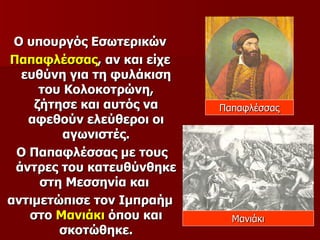 Ο υπουργός Εσωτερικών
Παπαφλέσσας, αν και είχε
  ευθύνη για τη φυλάκιση
     του Κολοκοτρώνη,
    ζήτησε και αυτός να    Παπαφλέσσας
   αφεθούν ελεύθεροι οι
         αγωνιστές.
 Ο Παπαφλέσσας με τους
 άντρες του κατευθύνθηκε
     στη Μεσσηνία και
αντιμετώπισε τον Ιμπραήμ
   στο Μανιάκι όπου και      Μανιάκι
        σκοτώθηκε.
 