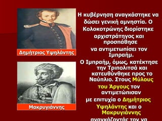 Η κυβέρνηση αναγκάστηκε να
                      δώσει γενική αμνηστία. Ο
                      Κολοκοτρώνης διορίστηκε
                          αρχιστράτηγος και
                              προσπάθησε
                         να αντιμετωπίσει τον
Δημήτριος Υψηλάντης
                               Ιμπραήμ.
                     Ο Ιμπραήμ, όμως, κατέκτησε
                           την Τριπολιτσά και
                         κατευθύνθηκε προς το
                        Ναύπλιο. Στους Μύλους
                           του Άργους τον
                             αντιμετώπισαν
                       με επιτυχία ο Δημήτριος
   Μακρυγιάννης            Υψηλάντης και ο
                             Μακρυγιάννης
 
