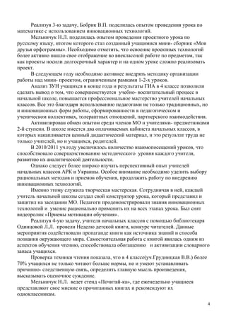 Реализуя 3-ю задачу, Бобрик В.П. поделилась опытом проведения урока по
математике с использованием инновационных технологий.
      Мельничук Н.Л. поделилась опытом проведения проектного урока по
русскому языку, итогом которого стал созданный учащимися мини- сборник «Мои
друзья орфограммы». Необходимо отметить, что освоение проектных технологий
более активно нашло свое отображение во внеклассной работе по предметам, так
как проекты носили долгосрочный характер и на одном уроке сложно реализовать
проект.
      В следующем году необходимо активнее внедрять методику организации
работы над мини- проектом, ограниченным рамками 1-2-х уроков.
      Анализ ЗУН учащихся в конце года и результаты ГИА в 4 классе позволили
сделать вывод о том, что совершенствуется учебно- воспитательный процесс в
начальной школе, повышается профессиональное мастерство учителей начальных
классов. Все это благодаря использованию педагогами не только традиционных, но
и инновационных форм работы, сформированности в педагогическом и
ученическом коллективах, толерантных отношений, партнерского взаимодействия.
      Активизирован обмен опытом среди членов МО и учителями- предметниками
2-й ступени. В школе имеется два оплачиваемых кабинета начальных классов, в
которых накапливается ценный дидактический материал, и это результат труда не
только учителей, но и учащихся, родителей.
      В 2010/2011 уч.году увеличилось количество взаимопосещений уроков, что
способствовало совершенствованию методического уровня каждого учителя,
развитию их аналитической деятельности.
      Однако следует более широко изучать перспективный опыт учителей
начальных классов АРК и Украины. Особое внимание необходимо уделить выбору
рациональных методов и приемов обучения, продолжить работу по внедрению
инновационных технологий.
      Именно этому служила творческая мастерская. Сотрудничая в ней, каждый
учитель начальной школы создал свой конструктор урока, который представил и
защитил на заседании МО. Педагоги продемонстрировали знания инновационных
технологий и умение рационально применить их на всех этапах урока. Был снят
видеоролик «Приемы мотивации обучения».
      Реализуя 4-ую задачу, учителя начальных классов с помощью библиотекаря
Одинцовой Л.Л. провели Неделю детской книги, конкурс читателей. Данные
мероприятия содействовали пропаганде книги как источника знаний и способа
познания окружающего мира. Самостоятельная работа с книгой явилась одним из
аспектов обучения чтению, способствовала обогащению и активизации словарного
запаса учащихся.
      Проверка техники чтения показала, что в 4 классе(уч.Грудницкая В.В.) более
70% учащихся не только читают больше нормы, но и умеют устанавливать
причинно- следственную связь, определить главную мысль произведения,
высказывать оценочное суждение.
      Мельничук Н.Л. ведет стенд «Почитай-ка», где еженедельно учащиеся
представляют свое мнение о прочитанных книгах и рекомендуют их
одноклассникам.
                                                                               4
 