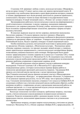 Стукачева А.В. прививает любовь к книге, используя методику «Микрофон»,
когда на уроке чтения 3-5 минут дается слово для защиты прочитанной книги. В
следующем году необходимо продолжить поиск форм развития интереса учащихся
к чтению, формирование всех видов речевой деятельности, развития правильного,
сознательного, быстрого чтения на языке обучения и государственном языке
(провести конкурсы «Самый читающий класс», «Чтение- вот лучшее учение» и т.д.)
      Целенаправленно работали учителя начальных классов над формированием у
детей сознательного отношения к своему здоровью, овладением навыками
безопасного для здоровья поведения. В основу учебно- воспитательного процесса
были положены здоровьесберегающие технологии, принципы и формы которых
изучены учителями.
      В классных журналах ведутся листки здоровья, ежемесячно выпускались
бюллетени здоровья, 2-4 классы приняли участие в тренинге «Навстречу
здоровью». Были исследованы индивидуальные особенности физического развития
учащихся по программе «Крок до здоровья». Учащиеся начальной школы приняли в
Олимпийской неделе, Неделе здоровья, конкурсе «Самый спортивный класс».
      Особое внимание уделялось методической подготовке в проведению уроков
по предметам «Основы здоровья», «Физическая культура». Посещенные уроки
«Основы здоровья» показали, что предмет вызывает живой интерес у учащихся,
имеют практическую направленность, учителя используют интерактивные формы,
позволяющие учащимся высказать свою позицию. Интересными были уроки-
показы: природоведение и основы здоровья во 2 классе (уч. Стукачева А.В.), чтения
и основ здоровья в 3-м классе (уч. Мельничук Н.Л.). В следующем году учителям
начальных классов необходимо продолжить работу, направленную на комплексное
решение проблемы сохранения и укрепления здоровья детей.
       МО учителей начальных классов приняло участие в районном конкурсе
видеоуроков. Учителя Стукачева А.В. и Мельничук Н.Л. представили
нетрадиционные уроки, в которых использовали игровые формы работы и
технологии организации групповой деятельности учащихся. Грудницкая В.В.
провела для учителей школы мастер-клас с целью пропаганды приемов
Триз.Учащиеся начальной школы приняли активное участие в Международном
конкурсе по математике «Кенгуру», по природоведению «Колосок», 4 учащихся из
15-ти показали хорошие результаты, что на 10% ниже, чем в прошлом учебном
году. Сильными математиками оказались учащиеся 3-его класса (уч.Бобрик.В.П.) В
следующем учебном году учителям начальной школы необходимо обратить особое
внимание на работу с одаренными детьми и организацию внеклассной работы по
учебным предметам ,т.к. в ходе предметной недели учителя начальной школы
ограничились показом открытых уроков.
     Используя технологию тестового контроля, проблемные вопросы, текстовые
задачи, учителя начальных классов развивали познавательную активность
учащихся. Педагоги познакомили ребят с разными видами тестов: с одним
правильным ответом, несколькими правильными ответами и на установление
соответствия.
      Проблемные вопросы, которые широко использовались учителями на уроках
чтения (уч. Мельничук Н.Л.), «Основ здоровья» (Бобрик В.П.), природоведения, «Я
                                                                                5
 