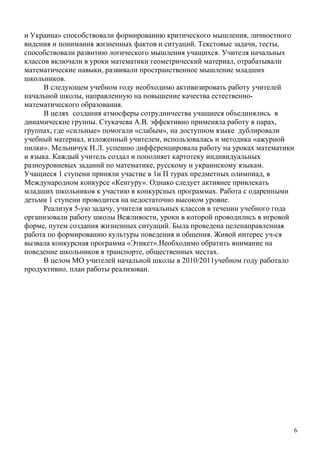 и Украина» способствовали формированию критического мышления, личностного
видения и понимания жизненных фактов и ситуаций. Текстовые задачи, тесты,
способствовали развитию логического мышления учащихся. Учителя начальных
классов включали в уроки математики геометрический материал, отрабатывали
математические навыки, развивали пространственное мышление младших
школьников.
      В следующем учебном году необходимо активизировать работу учителей
начальной школы, направленную на повышение качества естественно-
математического образования.
      В целях создания атмосферы сотрудничества учащиеся объединялись в
динамические группы. Стукачева А.В. эффективно применяла работу в парах,
группах, где «сильные» помогали «слабым», на доступном языке дублировали
учебный материал, изложенный учителем, использовалась и методика «ажурной
пилки». Мельничук Н.Л. успешно дифференцировала работу на уроках математики
и языка. Каждый учитель создал и пополняет картотеку индивидуальных
разноуровневых заданий по математике, русскому и украинскому языкам.
Учащиеся 1 ступени приняли участие в 1и П турах предметных олимпиад, в
Международном конкурсе «Кенгуру». Однако следует активнее привлекать
младших школьников к участию в конкурсных программах. Работа с одаренными
детьми 1 ступени проводится на недостаточно высоком уровне.
      Реализуя 5-ую задачу, учителя начальных классов в течении учебного года
организовали работу школы Вежливости, уроки в которой проводились в игровой
форме, путем создания жизненных ситуаций. Была проведена целенаправленная
работа по формированию культуры поведения и общения. Живой интерес уч-ся
вызвала конкурсная программа «Этикет».Необходимо обратить внимание на
поведение школьников в транспорте, общественных местах.
      В целом МО учителей начальной школы в 2010/2011учебном году работало
продуктивно, план работы реализован.




                                                                            6
 