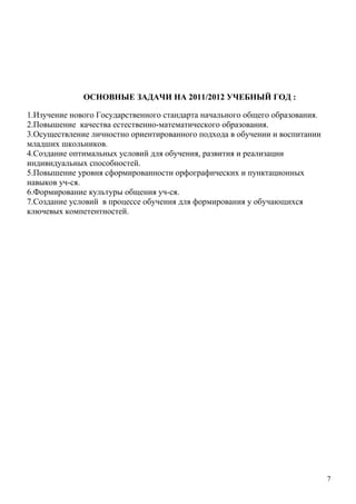 ОСНОВНЫЕ ЗАДАЧИ НА 2011/2012 УЧЕБНЫЙ ГОД :

1.Изучение нового Государственного стандарта начального общего образования.
2.Повышение качества естественно-математического образования.
3.Осуществление личностно ориентированного подхода в обучении и воспитании
младших школьников.
4.Создание оптимальных условий для обучения, развития и реализации
индивидуальных способностей.
5.Повышение уровня сформированности орфографических и пунктационных
навыков уч-ся.
6.Формирование культуры общения уч-ся.
7.Создание условий в процессе обучения для формирования у обучающихся
ключевых компетентностей.




                                                                              7
 