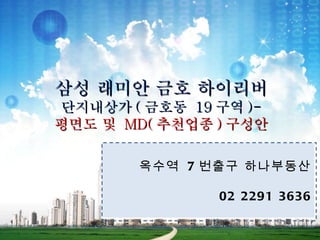 삼성 래미안 금호 하이리버
단지내상가 ( 금호동 19 구역 )-
평면도 및 MD( 추천업종 ) 구성안

       옥수역 7 번출구 하나부동산

               02 2291 3636
 